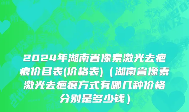 2024年湖南省像素激光去疤痕价目表(价格表)（湖南省像素激光去疤痕方式有哪几种价格分别是多少钱）