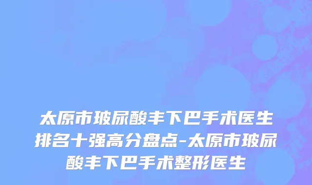 太原市玻尿酸丰下巴手术医生排名十强高分盘点-太原市玻尿酸丰下巴手术整形医生