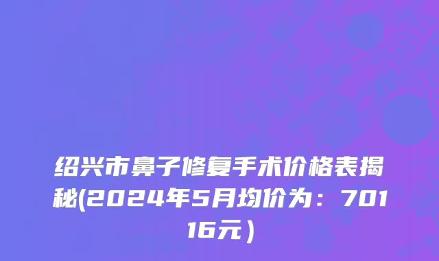 绍兴市鼻子修复手术价格表揭秘(2024年5月均价为：70116元）