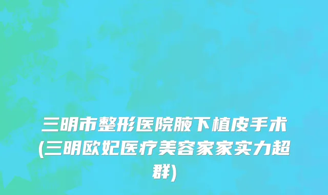 三明市整形医院腋下植皮手术(三明欧妃医疗美容家家实力超群)