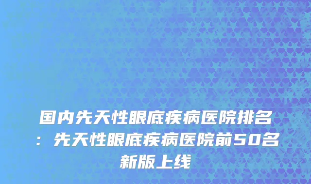 国内先天性眼底疾病医院排名：先天性眼底疾病医院前50名新版上线