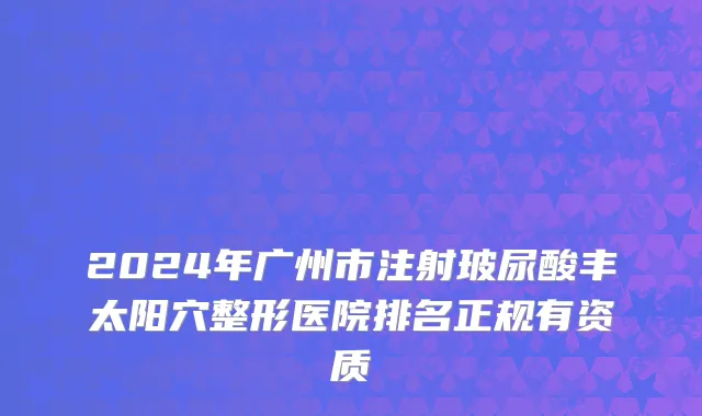 2024年广州市注射玻尿酸丰太阳穴整形医院排名正规有资质