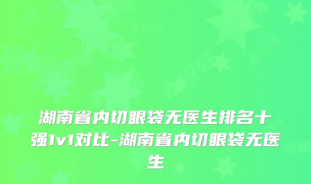 湖南省内切眼袋无医生排名十强1v1对比-湖南省内切眼袋无医生