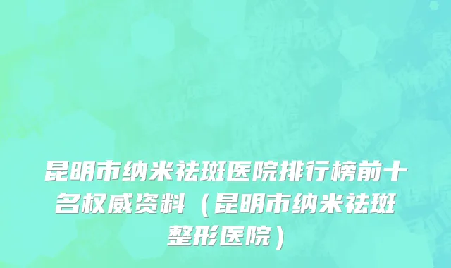昆明市纳米祛斑医院排行榜前十名权威资料（昆明市纳米祛斑整形医院）