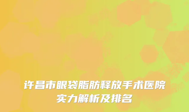 许昌市眼袋脂肪释放手术医院实力解析及排名