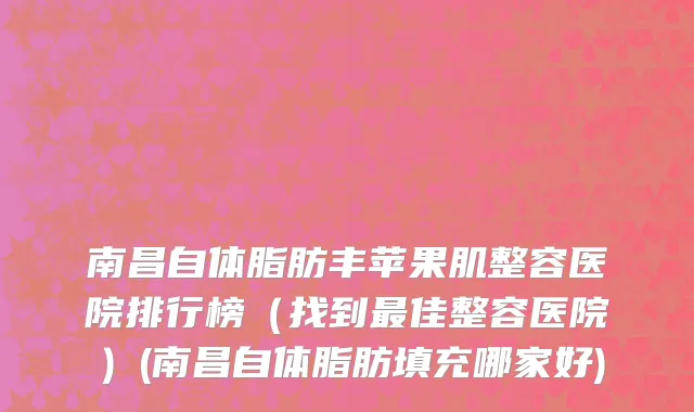 南昌自体脂肪丰苹果肌整容医院排行榜（找到最佳整容医院）(南昌自体脂肪填充哪家好)