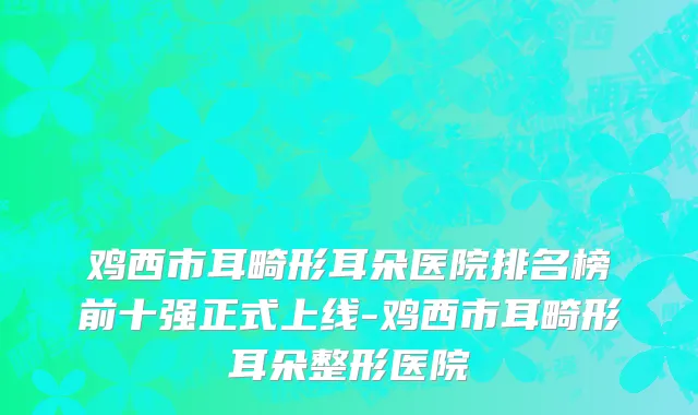 鸡西市耳畸形耳朵医院排名榜前十强正式上线-鸡西市耳畸形耳朵整形医院