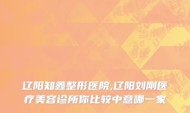 辽阳知鑫整形医院,辽阳刘刚医疗美容诊所你比较中意哪一家