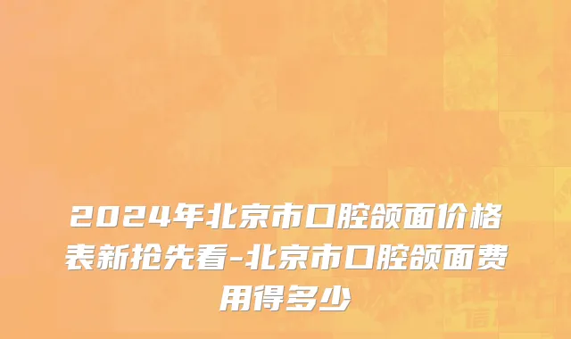 2024年北京市口腔颌面价格表新抢先看-北京市口腔颌面费用得多少