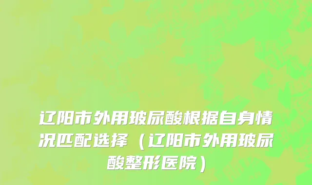 辽阳市外用玻尿酸根据自身情况匹配选择（辽阳市外用玻尿酸整形医院）