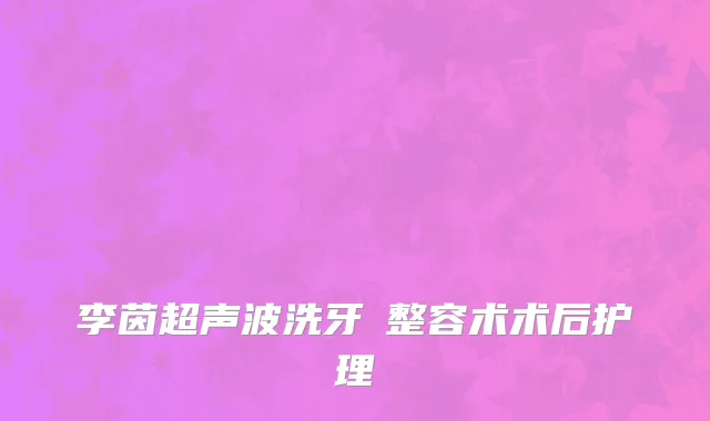 李茵超声波洗牙 整容术术后护理
