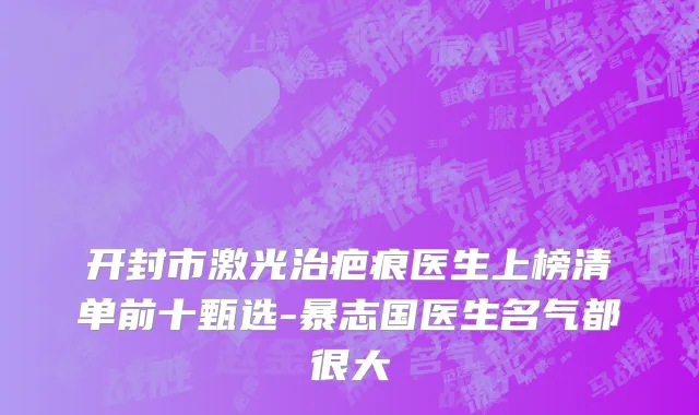 开封市激光治疤痕医生上榜清单前十甄选-暴志国医生名气都很大