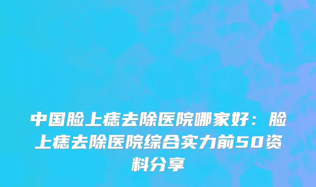 中国脸上痣去除医院哪家好：脸上痣去除医院综合实力前50资料分享
