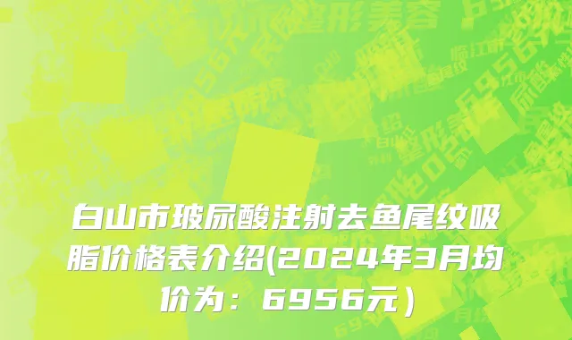 白山市玻尿酸注射去鱼尾纹吸脂价格表介绍(2024年3月均价为：6956元）