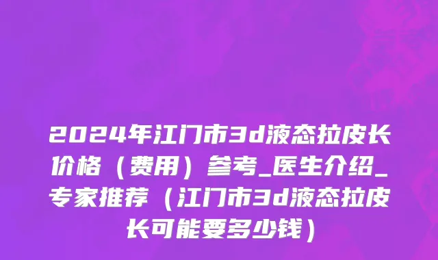 2024年江门市3d液态拉皮长价格（费用）参考_医生介绍_专家推荐（江门市3d液态拉皮长可能要多少钱）