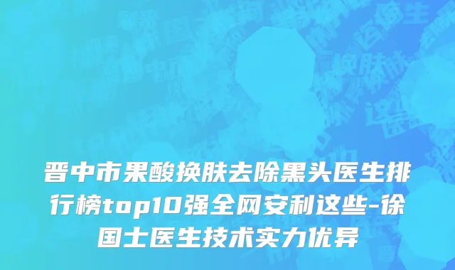 晋中市果酸换肤去除黑头医生排行榜top10强全网安利这些-徐国士医生技术实力优异