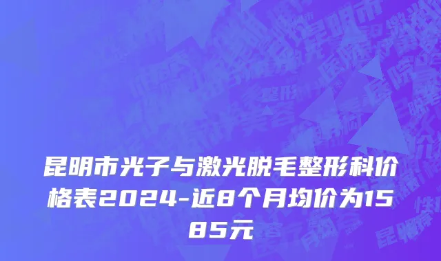 昆明市光子与激光脱毛整形科价格表2024-近8个月均价为1585元