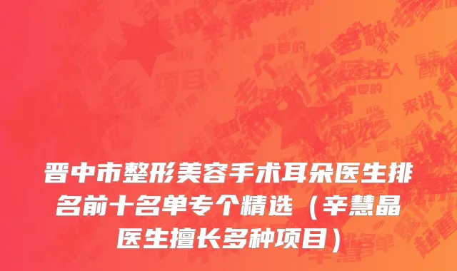 晋中市整形美容手术耳朵医生排名前十名单专个精选（辛慧晶医生擅长多种项目）