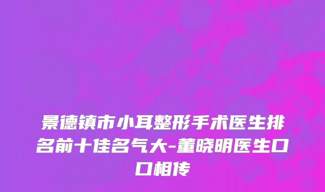 景德镇市小耳整形手术医生排名前十佳名气大-董晓明医生口口相传
