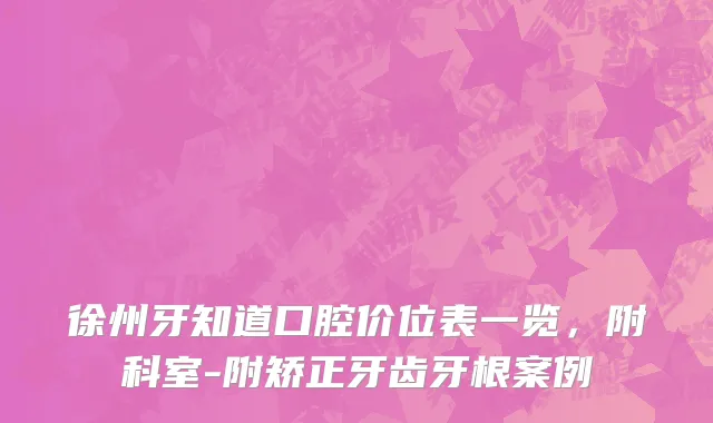 徐州牙知道口腔价位表一览，附科室-附矫正牙齿牙根案例