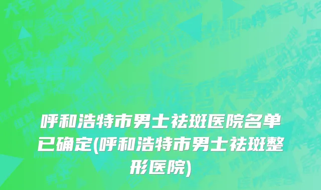 呼和浩特市男士祛斑医院名单已确定(呼和浩特市男士祛斑整形医院)