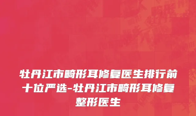 牡丹江市畸形耳修复医生排行前十位严选-牡丹江市畸形耳修复整形医生