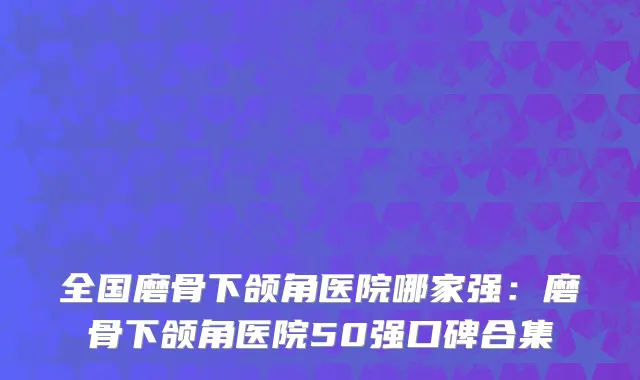 全国磨骨下颌角医院哪家强：磨骨下颌角医院50强口碑合集