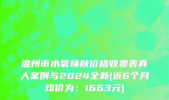 温州市水氧焕肤价格收费表真人案例与2024全新(近6个月均价为：1663元)