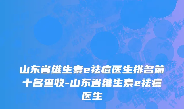 山东省维生素e祛痘医生排名前十名查收-山东省维生素e祛痘医生