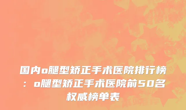 国内o腿型矫正手术医院排行榜：o腿型矫正手术医院前50名权威榜单表