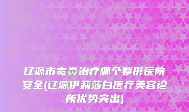 辽源市宽鼻治疗哪个整形医院安全(辽源伊莉莎白医疗美容诊所优势突出)