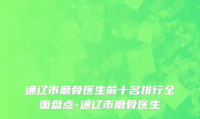 通辽市磨骨医生前十名排行全面盘点-通辽市磨骨医生