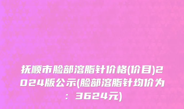 抚顺市脸部溶脂针价格(价目)2024版公示(脸部溶脂针均价为：3624元)