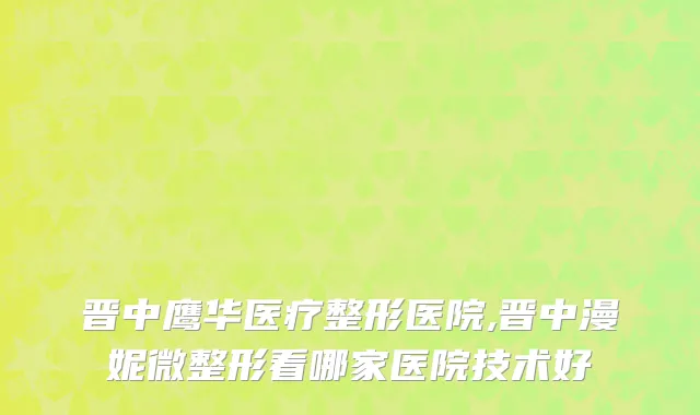 晋中鹰华医疗整形医院,晋中漫妮微整形看哪家医院技术好