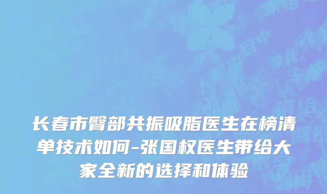 长春市臀部共振吸脂医生在榜清单技术如何-张国权医生带给大家全新的选择和体验
