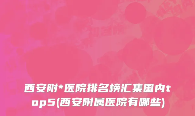 西安附*医院排名榜汇集国内top5(西安附属医院有哪些)