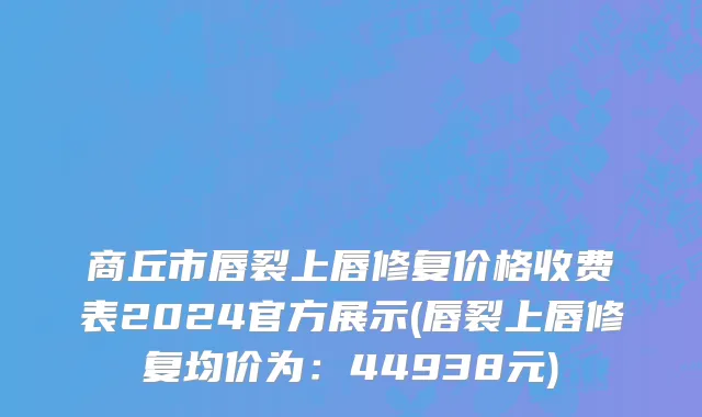 商丘市唇裂上唇修复价格收费表2024官方展示(唇裂上唇修复均价为：44938元)