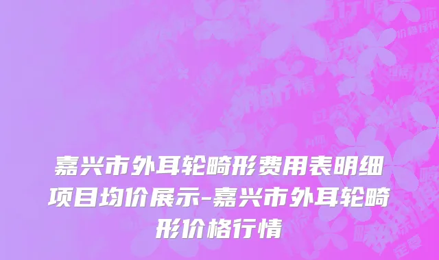 嘉兴市外耳轮畸形费用表明细项目均价展示-嘉兴市外耳轮畸形价格行情