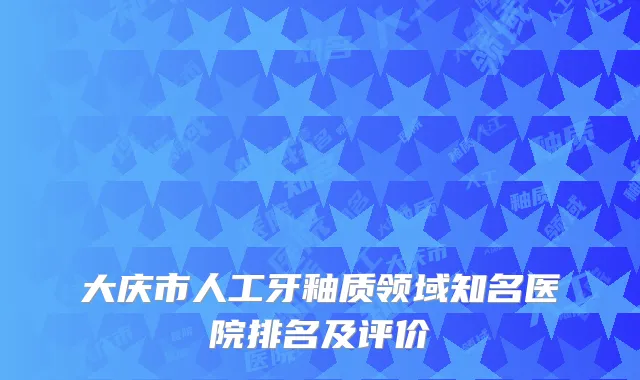 大庆市人工牙釉质领域知名医院排名及评价