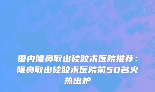 国内隆鼻取出硅胶术医院推荐：隆鼻取出硅胶术医院前50名火热出炉