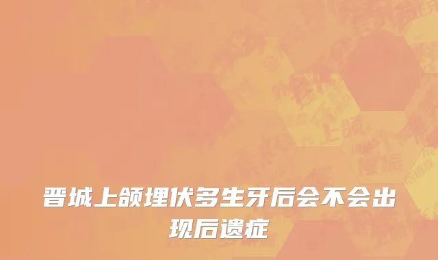 晋城上颌埋伏多生牙后会不会出现后遗症