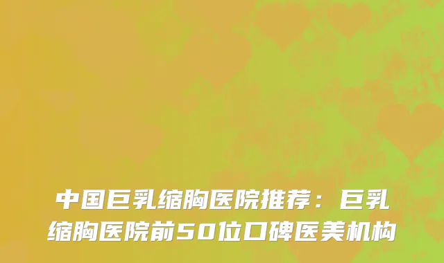 中国巨乳缩胸医院推荐：巨乳缩胸医院前50位口碑医美机构
