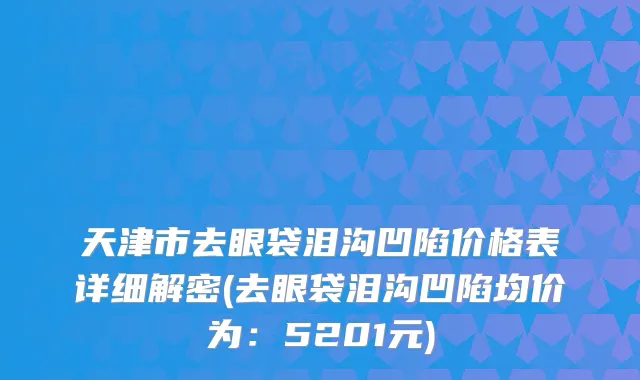 天津市去眼袋泪沟凹陷价格表详细解密(去眼袋泪沟凹陷均价为：5201元)
