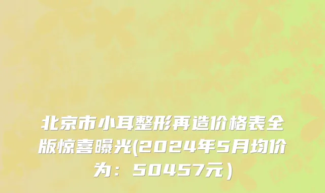 北京市小耳整形再造价格表全版惊喜曝光(2024年5月均价为：50457元）