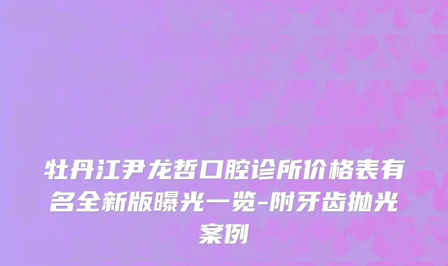 牡丹江尹龙哲口腔诊所价格表有名全新版曝光一览-附牙齿抛光案例