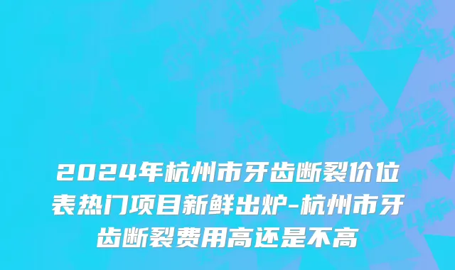 2024年杭州市牙齿断裂价位表热门项目新鲜出炉-杭州市牙齿断裂费用高还是不高