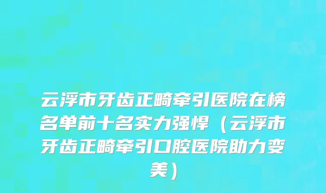 云浮市牙齿正畸牵引医院在榜名单前十名实力强悍（云浮市牙齿正畸牵引口腔医院助力变美）