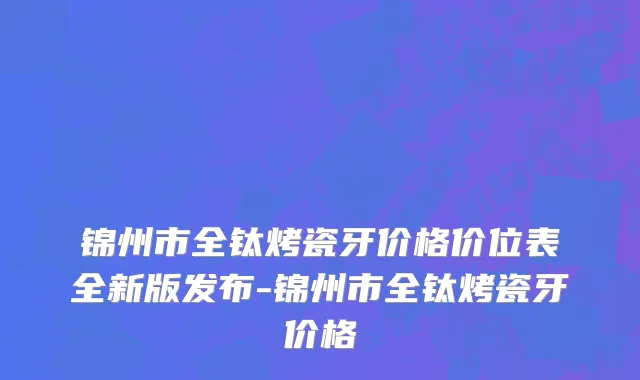 锦州市全钛烤瓷牙价格价位表全新版发布-锦州市全钛烤瓷牙价格