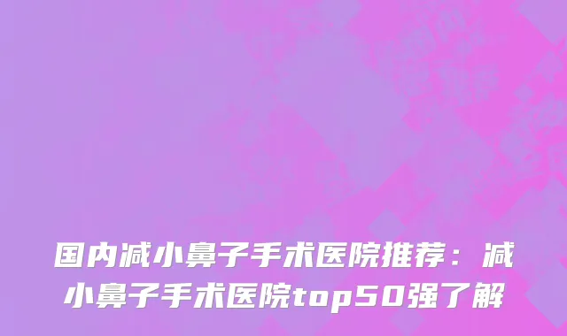 国内减小鼻子手术医院推荐：减小鼻子手术医院top50强了解