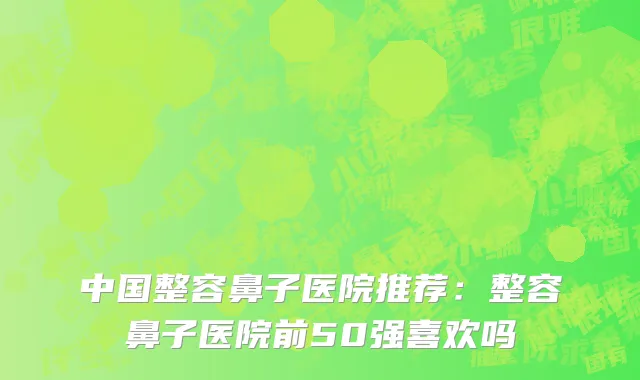 中国整容鼻子医院推荐：整容鼻子医院前50强喜欢吗